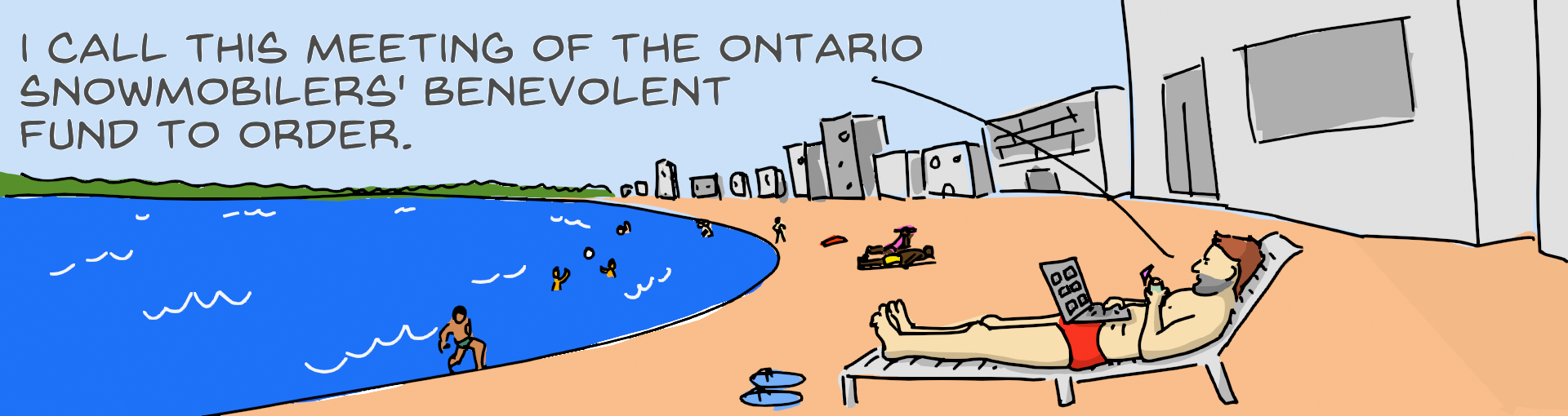A cartoon of a man lying on a recliner at a beach resort. There is a laptop on his belly and he is holding a tropical drink. He says "I call this meeting of the Ontario Snowmobiler's Benevolent Fund to order."